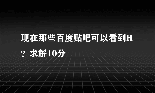 现在那些百度贴吧可以看到H？求解10分