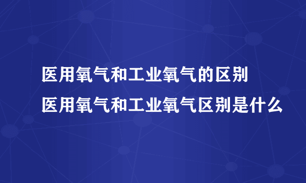 医用氧气和工业氧气的区别 医用氧气和工业氧气区别是什么