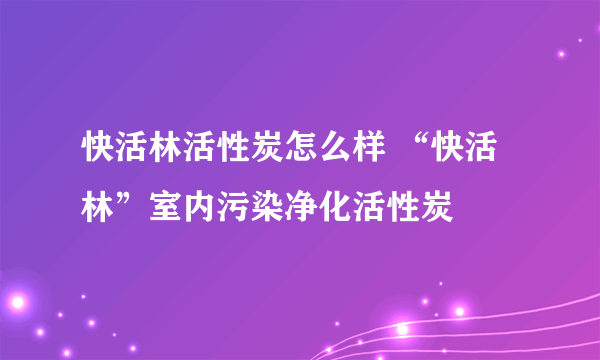 快活林活性炭怎么样 “快活林”室内污染净化活性炭