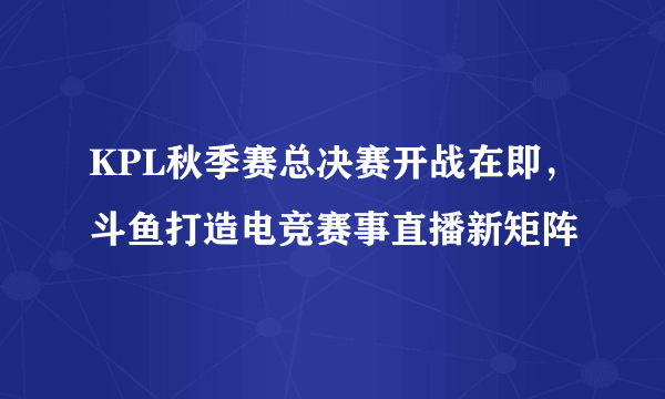 KPL秋季赛总决赛开战在即，斗鱼打造电竞赛事直播新矩阵