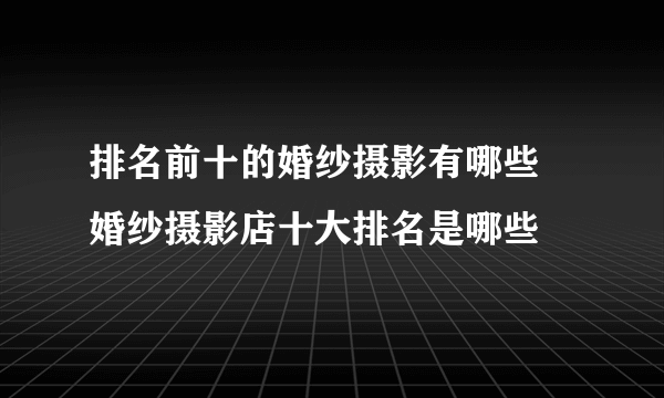 排名前十的婚纱摄影有哪些 婚纱摄影店十大排名是哪些