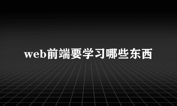 web前端要学习哪些东西