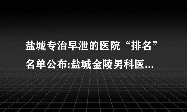 盐城专治早泄的医院“排名”名单公布:盐城金陵男科医院【信托男科】