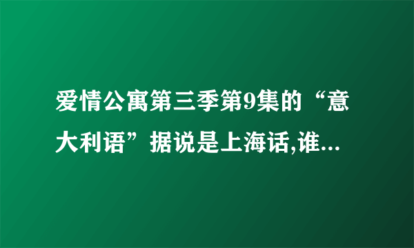 爱情公寓第三季第9集的“意大利语”据说是上海话,谁能给我解释一下它们实际上说的是什么