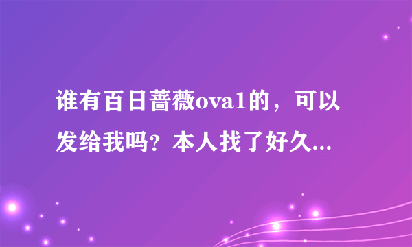 谁有百日蔷薇ova1的，可以发给我吗？本人找了好久啦，都找不到好看的。拜托了~~~~