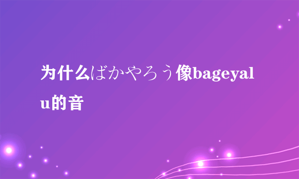 为什么ばかやろう像bageyalu的音