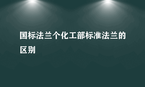 国标法兰个化工部标准法兰的区别