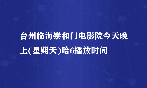 台州临海崇和门电影院今天晚上(星期天)哈6播放时间