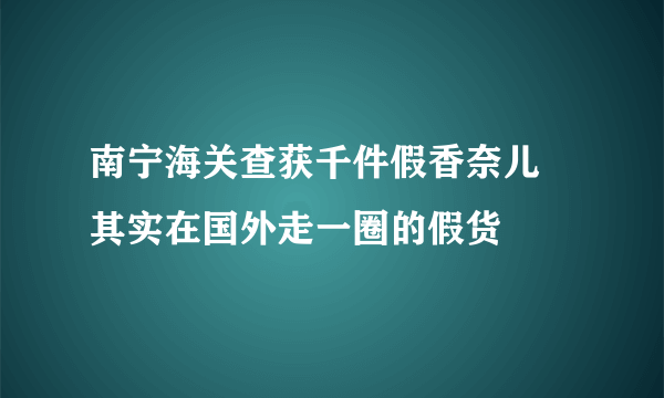 南宁海关查获千件假香奈儿 其实在国外走一圈的假货