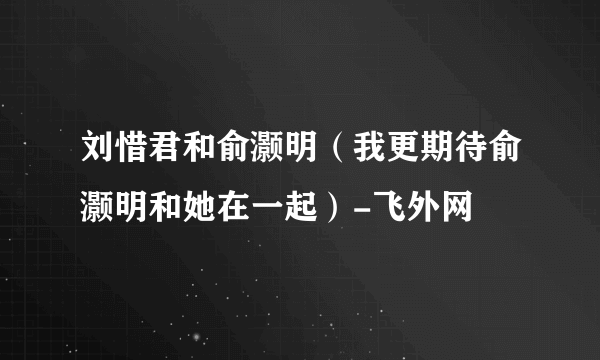 刘惜君和俞灏明（我更期待俞灏明和她在一起）-飞外网