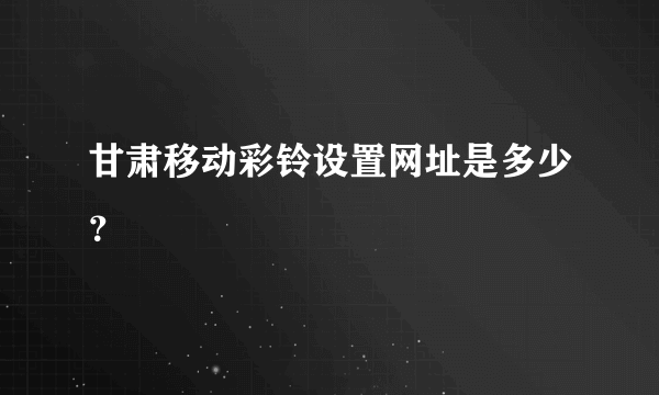 甘肃移动彩铃设置网址是多少？