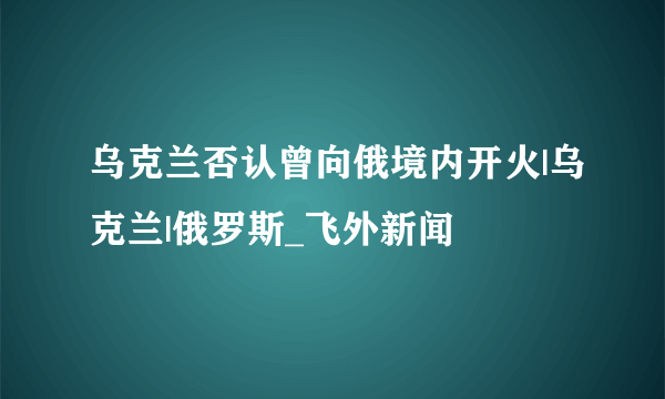 乌克兰否认曾向俄境内开火|乌克兰|俄罗斯_飞外新闻