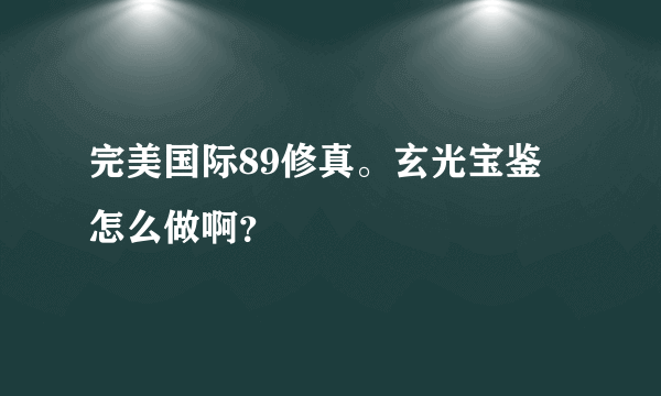 完美国际89修真。玄光宝鉴 怎么做啊？