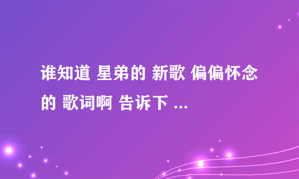 谁知道 星弟的 新歌 偏偏怀念的 歌词啊 告诉下 ..... 谢谢拜托各位了 3Q