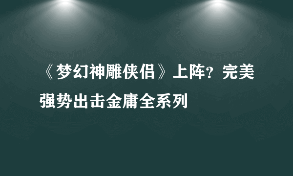 《梦幻神雕侠侣》上阵？完美强势出击金庸全系列