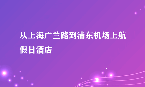 从上海广兰路到浦东机场上航假日酒店