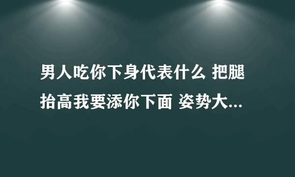 男人吃你下身代表什么 把腿抬高我要添你下面 姿势大全100种-情感口述