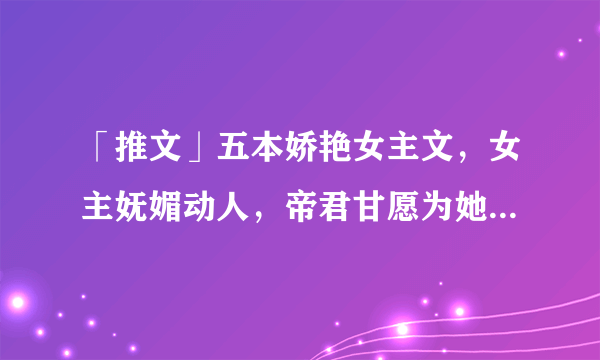 「推文」五本娇艳女主文，女主妩媚动人，帝君甘愿为她跌下神坛！