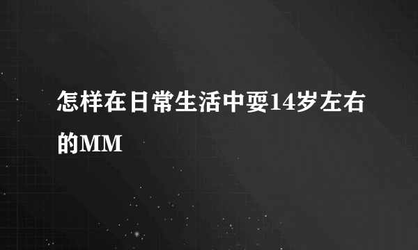 怎样在日常生活中耍14岁左右的MM