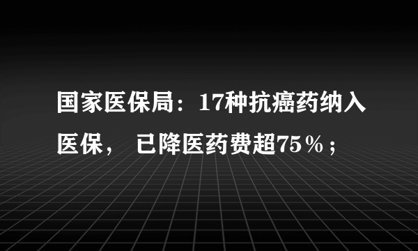 国家医保局：17种抗癌药纳入医保， 已降医药费超75％；