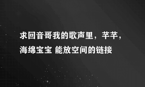 求回音哥我的歌声里，芊芊，海绵宝宝 能放空间的链接