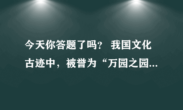 今天你答题了吗？ 我国文化古迹中，被誉为“万园之园”的是？