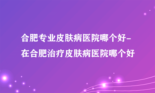 合肥专业皮肤病医院哪个好-在合肥治疗皮肤病医院哪个好