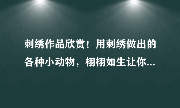 刺绣作品欣赏！用刺绣做出的各种小动物，栩栩如生让你爱不释手