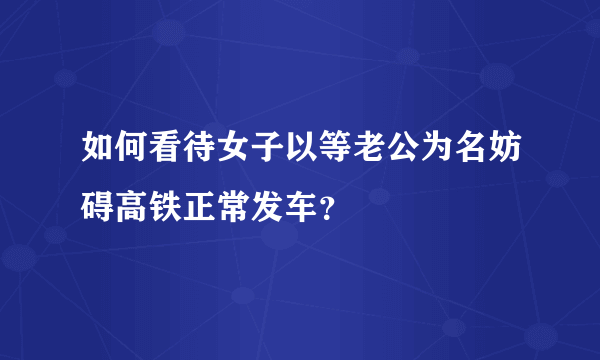 如何看待女子以等老公为名妨碍高铁正常发车？