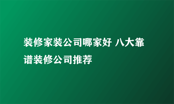 装修家装公司哪家好 八大靠谱装修公司推荐