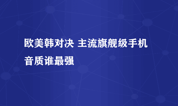 欧美韩对决 主流旗舰级手机音质谁最强