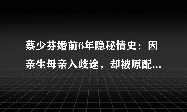 蔡少芬婚前6年隐秘情史：因亲生母亲入歧途，却被原配举手点赞