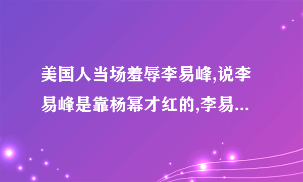 美国人当场羞辱李易峰,说李易峰是靠杨幂才红的,李易峰当场气哭,杨幂和美国人