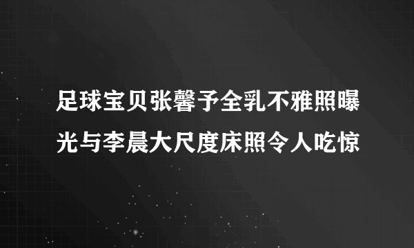 足球宝贝张馨予全乳不雅照曝光与李晨大尺度床照令人吃惊