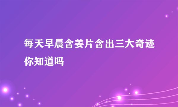 每天早晨含姜片含出三大奇迹你知道吗