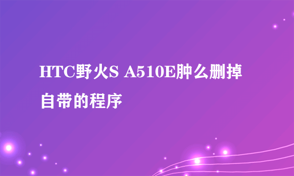 HTC野火S A510E肿么删掉自带的程序