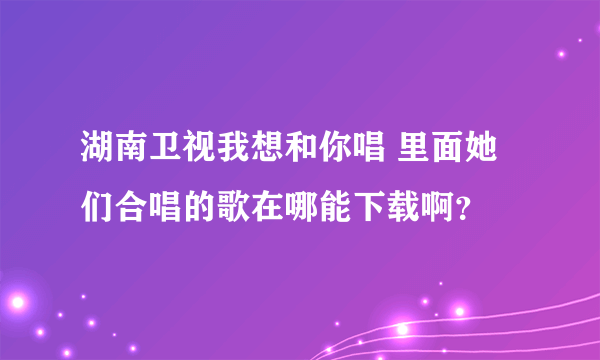 湖南卫视我想和你唱 里面她们合唱的歌在哪能下载啊？