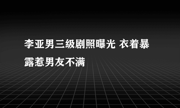 李亚男三级剧照曝光 衣着暴露惹男友不满