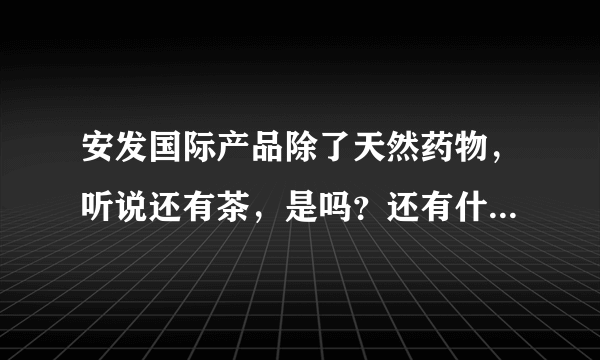 安发国际产品除了天然药物，听说还有茶，是吗？还有什么产品？