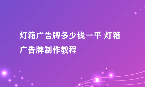 灯箱广告牌多少钱一平 灯箱广告牌制作教程