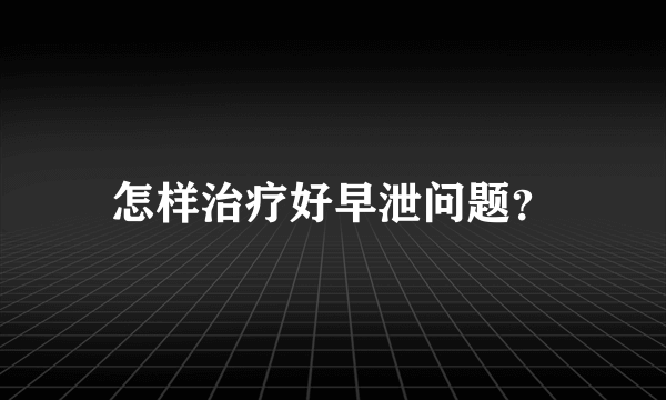 怎样治疗好早泄问题？