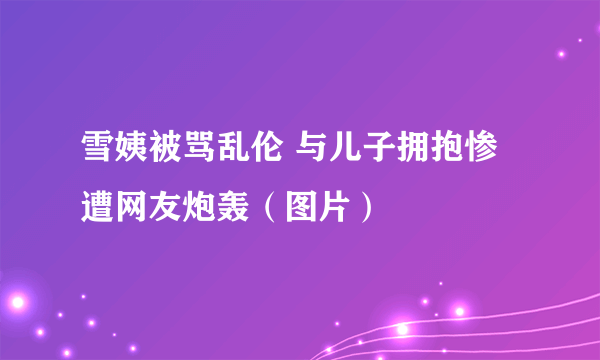 雪姨被骂乱伦 与儿子拥抱惨遭网友炮轰（图片）