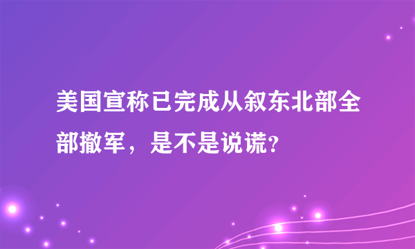 美国宣称已完成从叙东北部全部撤军，是不是说谎？