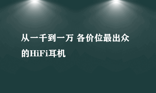 从一千到一万 各价位最出众的HiFi耳机