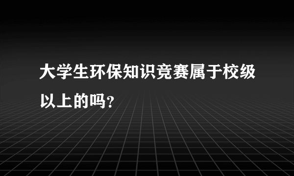 大学生环保知识竞赛属于校级以上的吗？