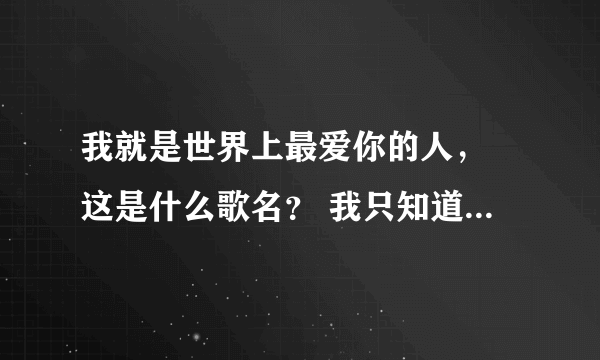 我就是世界上最爱你的人， 这是什么歌名？ 我只知道这一句歌词。