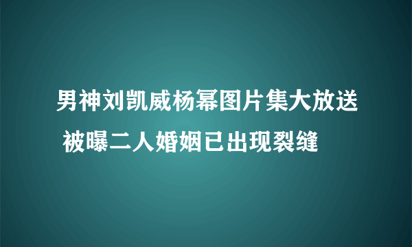 男神刘凯威杨幂图片集大放送 被曝二人婚姻已出现裂缝