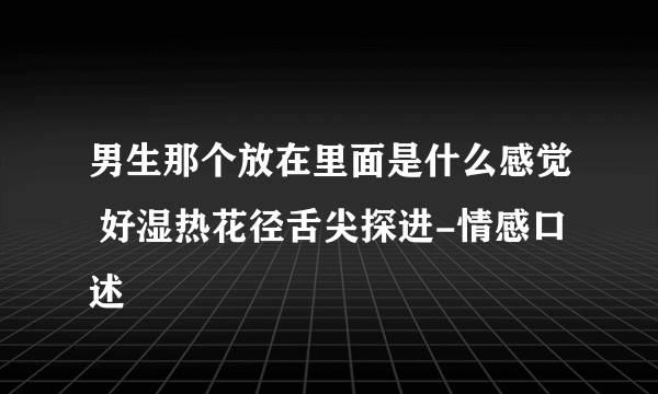 男生那个放在里面是什么感觉 好湿热花径舌尖探进-情感口述