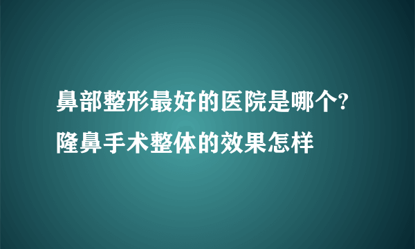 鼻部整形最好的医院是哪个?隆鼻手术整体的效果怎样