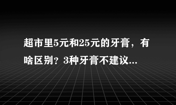 超市里5元和25元的牙膏，有啥区别？3种牙膏不建议买，或潜在危害